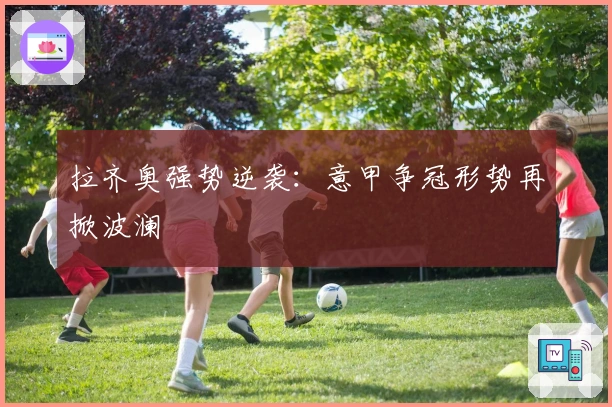 拉齐奥强势逆袭：意甲争冠形势再掀波澜