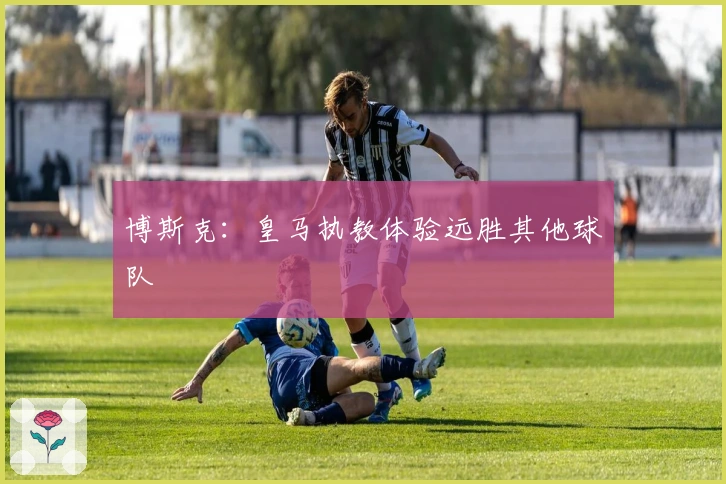 博斯克：皇马执教体验远胜其他球队