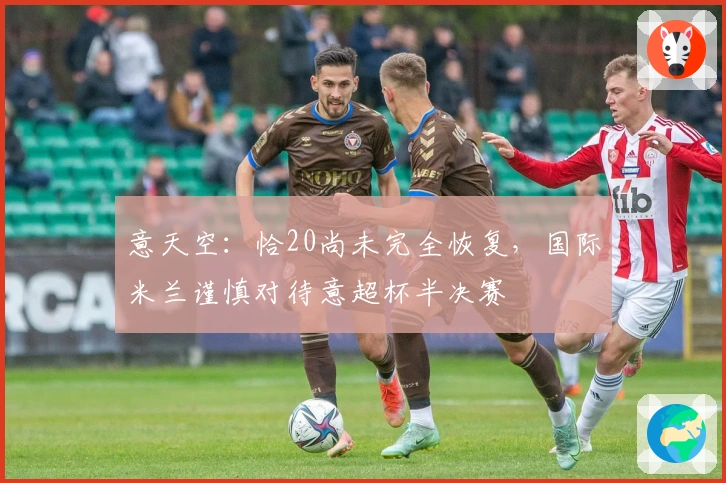 意天空：恰20尚未完全恢复，国际米兰谨慎对待意超杯半决赛