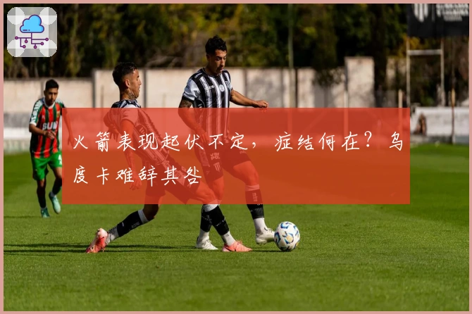 火箭表现起伏不定，症结何在？乌度卡难辞其咎