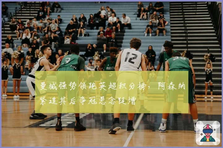 曼城强势领跑英超积分榜,阿森纳紧追其后争冠悬念陡增