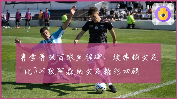 鲁索晋级百球里程碑，埃弗顿女足1比3不敌阿森纳女足精彩回顾