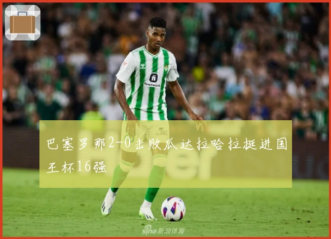 巴塞罗那2-0击败瓜达拉哈拉挺进国王杯16强