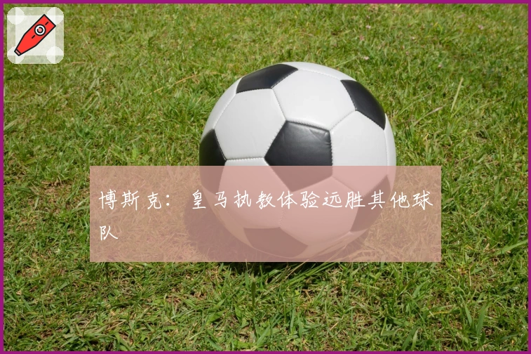 博斯克：皇马执教体验远胜其他球队