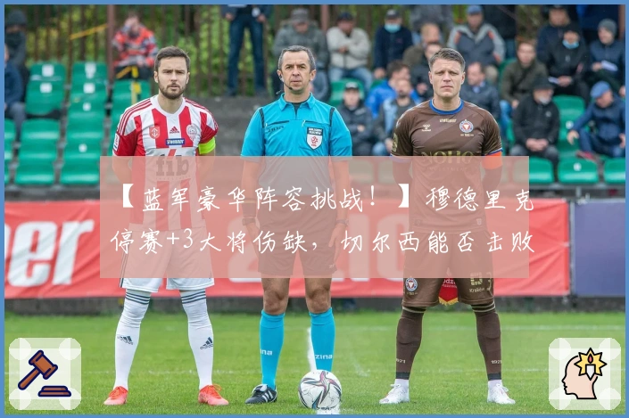 【蓝军豪华阵容挑战！】穆德里克停赛+3大将伤缺，切尔西能否击败维拉？