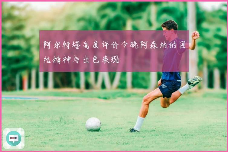 阿尔特塔高度评价今晚阿森纳的团结精神与出色表现