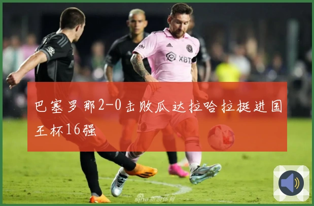巴塞罗那2-0击败瓜达拉哈拉挺进国王杯16强