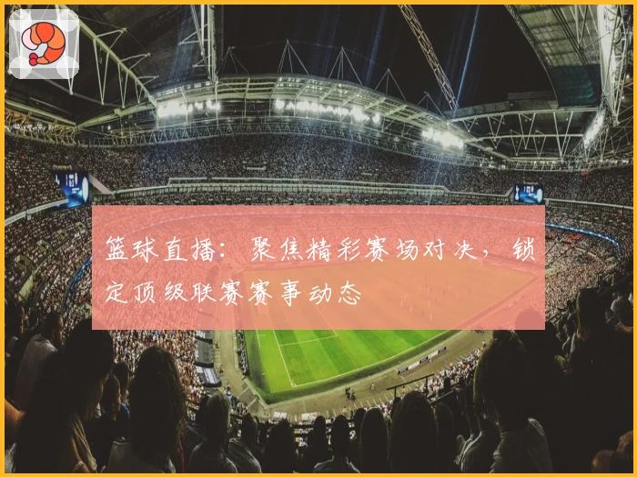 篮球直播：聚焦精彩赛场对决，锁定顶级联赛赛事动态