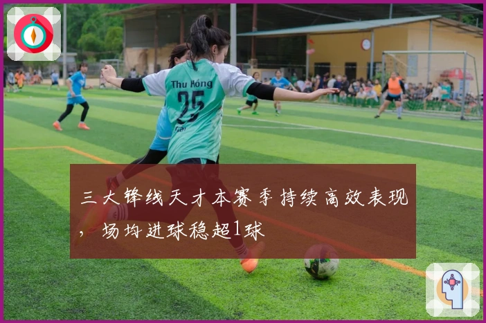 三大锋线天才本赛季持续高效表现，场均进球稳超1球