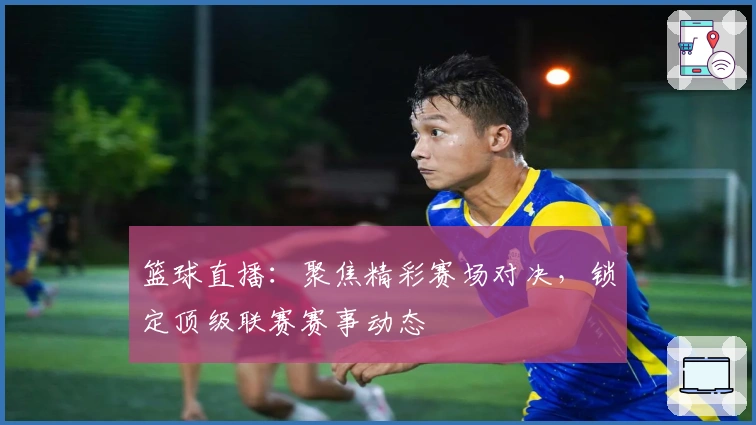 篮球直播：聚焦精彩赛场对决，锁定顶级联赛赛事动态